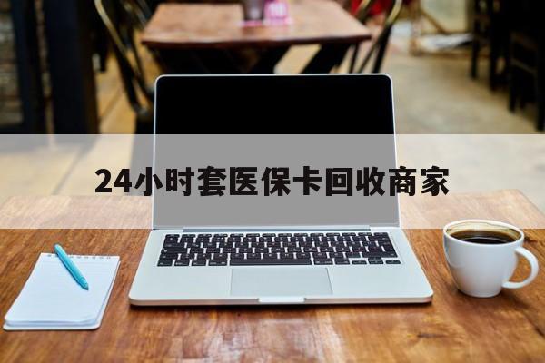 24小时套医保卡回收商家(24小时套医保卡回收商家有提成吗)